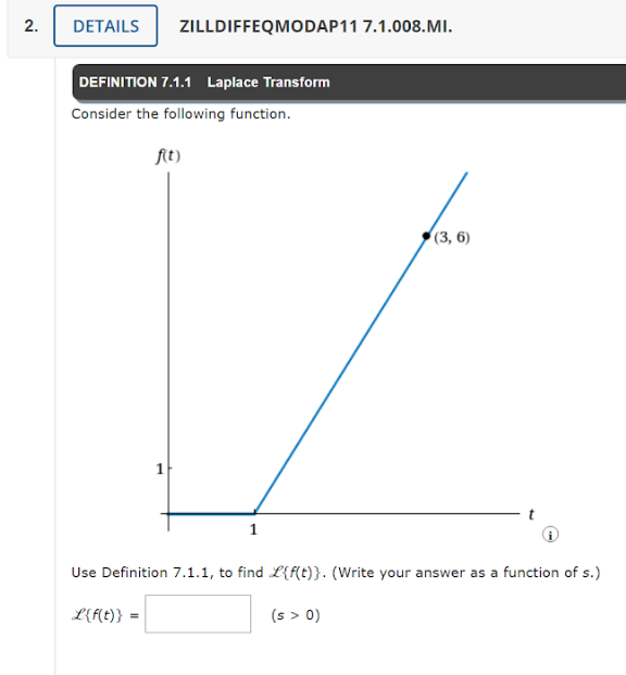 2.
DETAILS ZILLDIFFEQMODAP11 7.1.008.MI.
DEFINITION 7.1.1 Laplace Transform
Consider the following function.
f(t)
=
1
1
Use Definition 7.1.1, to find L{f(t)}. (Write your answer as a function of s.)
L{f(t)}
(3, 6)
(s > 0)