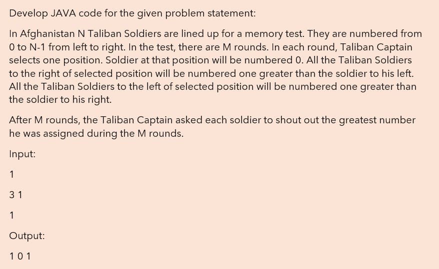 Develop JAVA code for the given problem statement:
In Afghanistan N Taliban Soldiers are lined up for a memory test. They are numbered from
O to N-1 from left to right. In the test, there are M rounds. In each round, Taliban Captain
selects one position. Soldier at that position will be numbered 0. All the Taliban Soldiers
to the right of selected position will be numbered one greater than the soldier to his left.
All the Taliban Soldiers to the left of selected position will be numbered one greater than
the soldier to his right.
After M rounds, the Taliban Captain asked each soldier to shout out the greatest number
he was assigned during the M rounds.
Input:
1
31
1
Output:
101
