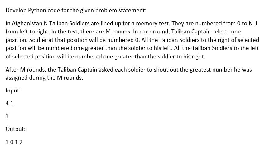 Develop Python code for the given problem statement:
In Afghanistan N Taliban Soldiers are lined up for a memory test. They are numbered from 0 to N-1
from left to right. In the test, there are M rounds. In each round, Taliban Captain selects one
position. Soldier at that position will be numbered 0. All the Taliban Soldiers to the right of selected
position will be numbered one greater than the soldier to his left. All the Taliban Soldiers to the left
of selected position will be numbered one greater than the soldier to his right.
After M rounds, the Taliban Captain asked each soldier to shout out the greatest number he was
assigned during the M rounds.
Input:
41
1
Output:
1012
