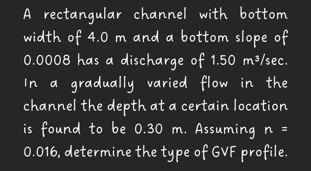 A rectangular channel with bottom
width of 4.0 m and a bottom slope of
0.0008 has a discharge of 1.50 m³/sec.
In a gradually varied flow in the
channel the depth at a certain location
is found to be 0.30 m. Assuming n =
0.016, determine the type of GVF profile.
