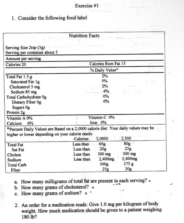 1. Consider the following food label
Serving Size 2tsp (5g)
Serving per container about 5
Amount per serving
Calories 20
Total Fat 1.5 g
Saturated Fat 1g
Cholesterol 5 mg
Sodium 85 mg
Total Carbohydrate Og
Dietary Fiber Og
Sugars Og
Protein 2g
Vitamin A 0%
Calcium 6%
Exercise #1
Total Fat
Sat Fat
Cholest
Sodium
Total Carb
Fiber
Nutrition Facts
Calories from Fat 15
% Daily Value*
Vitamin C 0%
Iron 0%
*Percent Daily Values are Based on a 2,0000 calorie diet. Your daily values may be
higher or lower depending on your calorie needs:
2%
5%
2%
Calories:
Less than
Less than
Less than
Less than
4%
0%
0%
2,0000
65g
20g
300 mg
2,400mg
300g
25g
2,500
80g
25g
300 mg
2,400mg
375 g
30g
a. How many milligrams of total fat are present in each serving? >
at
b. How many grams of cholesterol? -
c. How many grams of sodium? =
2. An order for a medication reads: Give 1.0 mg per kilogram of body
weight. How much medication should be given to a patient weighing
180 lb?