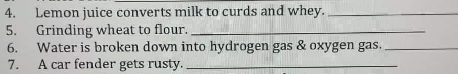 4.
5.
6.
7.
Lemon juice converts milk to curds and whey.
Grinding wheat to flour.
Water is broken down into hydrogen gas & oxygen gas.
A car fender gets rusty..