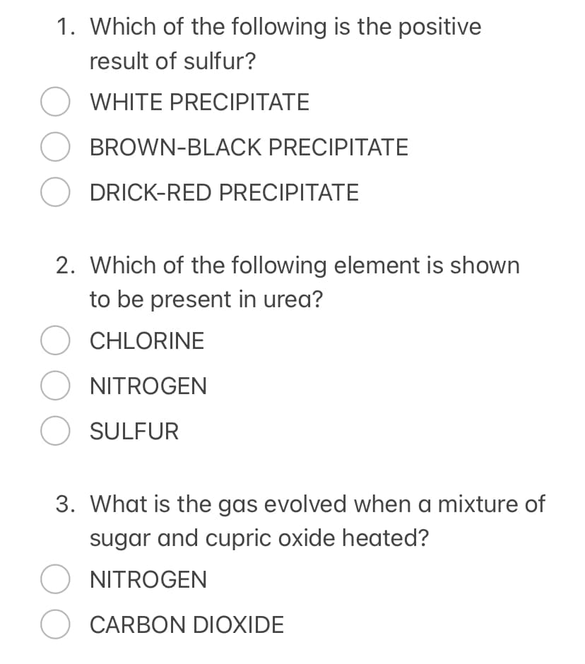 1. Which of the following is the positive
result of sulfur?
O WHITE PRECIPITATE
OBROWN-BLACK PRECIPITATE
O DRICK-RED PRECIPITATE
2. Which of the following element is shown
to be present in urea?
OCHLORINE
O NITROGEN
O SULFUR
3. What is the gas evolved when a mixture of
sugar and cupric oxide heated?
O NITROGEN
O CARBON DIOXIDE