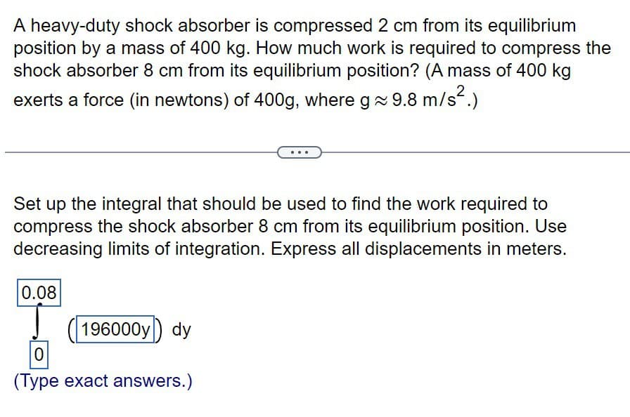 A heavy-duty shock absorber is compressed 2 cm from its equilibrium
position by a mass of 400 kg. How much work is required to compress the
shock absorber 8 cm from its equilibrium position? (A mass of 400 kg
exerts a force (in newtons) of 400g, where g~ 9.8 m/s².)
Set up the integral that should be used to find the work required to
compress the shock absorber 8 cm from its equilibrium position. Use
decreasing limits of integration. Express all displacements in meters.
0.08
196000y) dy
0
(Type exact answers.)