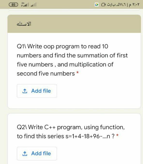 85 i ll
H+
الاسئله
Q1\ Write oop program to read 10
numbers and find the summation of first
five numbers , and multiplication of
second five numbers *
1 Add file
Q2\ Write C++ program, using function,
to find this series s=1+4-18+96-...n ? *
1 Add file
