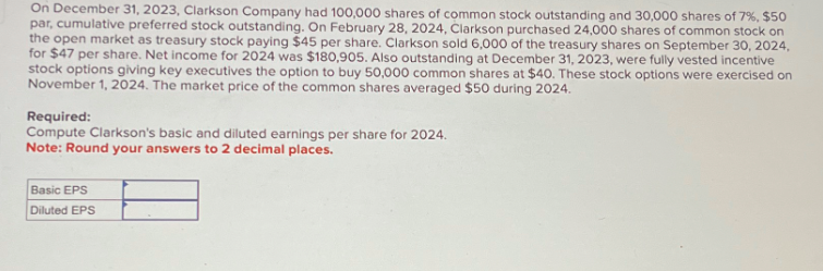 On December 31, 2023, Clarkson Company had 100,000 shares of common stock outstanding and 30,000 shares of 7%, $50
par, cumulative preferred stock outstanding. On February 28, 2024, Clarkson purchased 24,000 shares of common stock on
the open market as treasury stock paying $45 per share. Clarkson sold 6,000 of the treasury shares on September 30, 2024,
for $47 per share. Net income for 2024 was $180,905. Also outstanding at December 31, 2023, were fully vested incentive
stock options giving key executives the option to buy 50,000 common shares at $40. These stock options were exercised on
November 1, 2024. The market price of the common shares averaged $50 during 2024.
Required:
Compute Clarkson's basic and diluted earnings per share for 2024.
Note: Round your answers to 2 decimal places.
Basic EPS
Diluted EPS