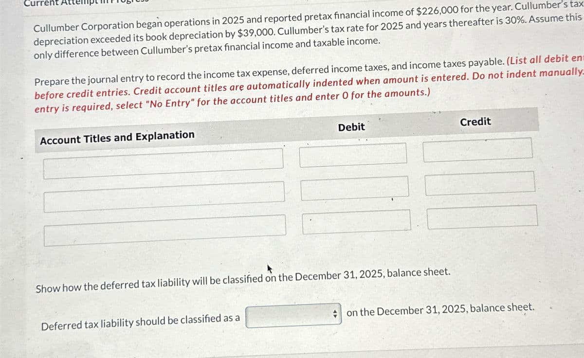 Current
Cullumber Corporation began operations in 2025 and reported pretax financial income of $226,000 for the year. Cullumber's tax
depreciation exceeded its book depreciation by $39,000. Cullumber's tax rate for 2025 and years thereafter is 30%. Assume this
only difference between Cullumber's pretax financial income and taxable income.
Prepare the journal entry to record the income tax expense, deferred income taxes, and income taxes payable. (List all debit en
before credit entries. Credit account titles are automatically indented when amount is entered. Do not indent manually.
entry is required, select "No Entry" for the account titles and enter O for the amounts.)
Account Titles and Explanation
Debit
Credit
Show how the deferred tax liability will be classified on the December 31, 2025, balance sheet.
Deferred tax liability should be classified as a
on the December 31, 2025, balance sheet.