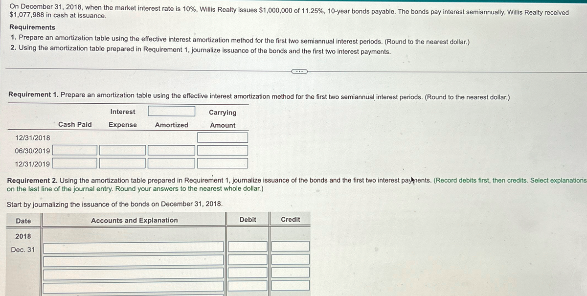 On December 31, 2018, when the market interest rate is 10%, Willis Realty issues $1,000,000 of 11.25%, 10-year bonds payable. The bonds pay interest semiannually. Willis Realty received
$1,077,988 in cash at issuance.
Requirements
1. Prepare an amortization table using the effective interest amortization method for the first two semiannual interest periods. (Round to the nearest dollar.)
2. Using the amortization table prepared in Requirement 1, journalize issuance of the bonds and the first two interest payments.
Requirement 1. Prepare an amortization table using the effective interest amortization method for the first two semiannual interest periods. (Round to the nearest dollar.)
Interest
Carrying
Cash Paid
Expense
Amortized
Amount
12/31/2018
06/30/2019
12/31/2019
Requirement 2. Using the amortization table prepared in Requirement 1, journalize issuance of the bonds and the first two interest payments. (Record debits first, then credits. Select explanations
on the last line of the journal entry. Round your answers to the nearest whole dollar.)
Start by journalizing the issuance of the bonds on December 31, 2018.
Date
2018
Dec. 31
Accounts and Explanation
Debit
Credit