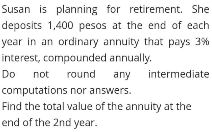 Susan is planning for retirement. She
deposits 1,400 pesos at the end of each
year in an ordinary annuity that pays 3%
interest, compounded annually.
Do
not
round
any
intermediate
computations nor answers.
Find the total value of the annuity at the
end of the 2nd year.
