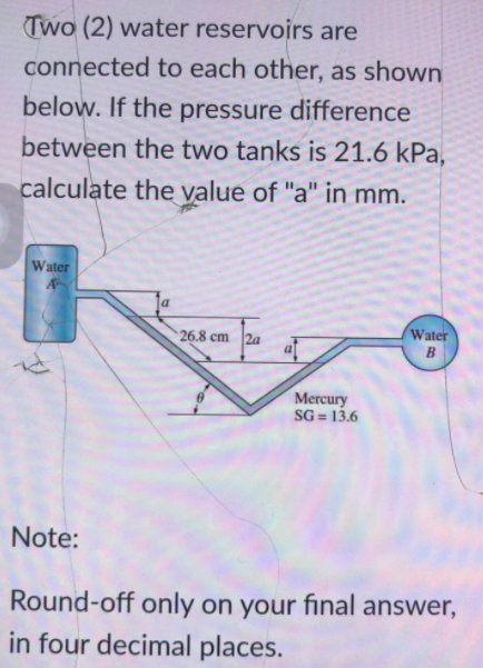 Two (2) water reservoirs are
connected to each other, as shown
below. If the pressure difference
between the two tanks is 21.6 kPa,
calculate the value of "a" in mm.
Water
A
Water
26.8 cm
2a
B
Mercury
SG = 13.6
Note:
Round-off only on your final answer,
in four decimal places.
