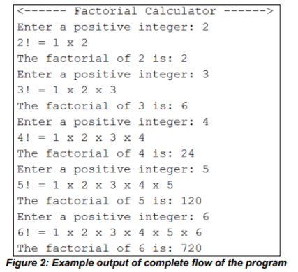 Factorial Calculator
Enter a positive integer: 2
2! = 1 x 2
The factorial of 2 is: 2
Enter a positive integer: 3
3! = 1 x 2 x 3
The factorial of 3 is: 6
Enter a positive integer: 4
4! = 1 x 2 x 3 x 4
The factorial of 4 is: 24
Enter a positive integer: 5
5! = 1 x 2 x 3 x 4 x 5
The factorial of 5 is: 120
Enter a positive integer: 6
6! = 1 x 2 x 3 x 4 x 5 x 6
The factorial of 6 is: 720
Figure 2: Example output of complete flow of the program
