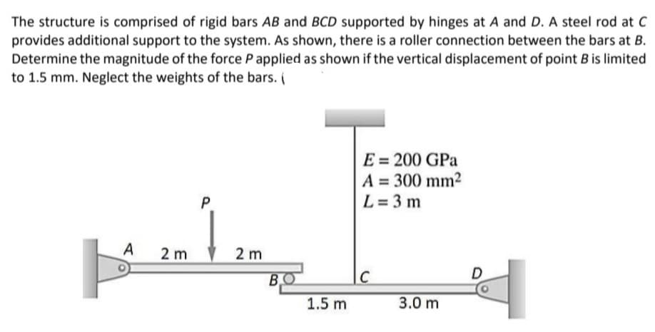 The structure is comprised of rigid bars AB and BCD supported by hinges at A and D. A steel rod at C
provides additional support to the system. As shown, there is a roller connection between the bars at B.
Determine the magnitude of the force P applied as shown if the vertical displacement of point B is limited
to 1.5 mm. Neglect the weights of the bars. (
E = 200 GPa
A = 300 mm2
L= 3 m
A
2 m
2 m
C
D
1.5 m
3.0 m
