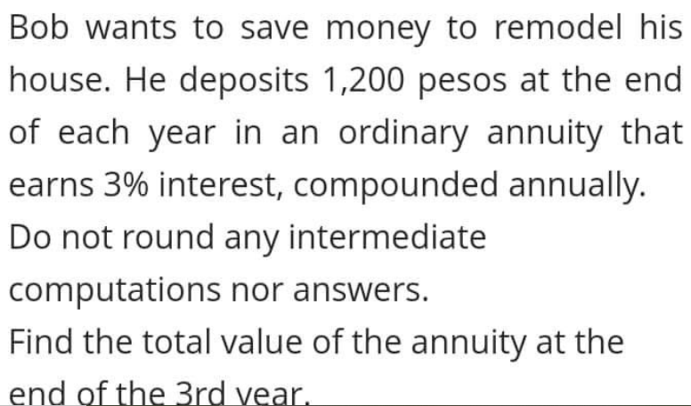 Bob wants to save money to remodel his
house. He deposits 1,200 pesos at the end
of each year in an ordinary annuity that
earns 3% interest, compounded annually.
Do not round any intermediate
computations nor answers.
Find the total value of the annuity at the
end of the 3rd vear.
