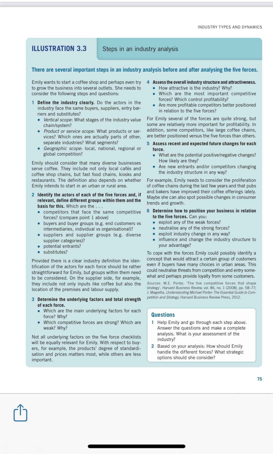 INDUSTRY TYPES AND DYNAMICS
ILLUSTRATION 3.3
Steps in an industry analysis
There are several important steps
an industry analysis before and after analysing the five forces.
Emily wants to start a coffee shop and perhaps even try 4 Assess the overall industry structure and attractiveness.
to grow the business into several outlets. She needs to
consider the following steps and questions:
• How attractive is the industry? Why?
• Which are the most important competitive
forces? Which control profitability?
• Are more profitable competitors better positioned
in relation to the five forces?
1 Define the industry clearly. Do the actors in the
industry face the same buyers, suppliers, entry bar-
riers and substitutes?
• Vertical scope: What stages of the industry value
chain/system?
• Product or service scope: What products or ser-
vices? Which ones are actually parts of other,
separate industries? What segments?
• Geographic scope: local, national, regional or
global competition?
For Emily several of the forces are quite strong, but
some are relatively more important for profitability. In
addition, some competitors, like large coffee chains,
are better positioned versus the five forces than others.
5 Assess recent and expected future changes for each
force.
Emily should consider that many diverse businesses
serve coffee. They include not only local cafés and
coffee shop chains, but fast food chains, kiosks and
restaurants. The definition also depends on whether
Emily intends to start in an urban or rural area.
• What are the potential positive/negative changes?
How likely are they?
• Are new entrants and/or competitors changing
the industry structure in any way?
For example, Emily needs to consider the proliferation
of coffee chains during the last few years and that pubs
and bakers have improved their coffee offerings lately.
Maybe she can also spot possible changes in consumer
trends and growth.
2 Identify the actors of each of the five forces and, if
relevant, define different groups within them and the
basis for this. Which are the
• competitors that face the same competitive 6 Determine how to position your business in relation
forces? (compare point 1 above)
• buyers and buyer groups (e.g. end customers vs
intermediaries, individual vs organisational)?
• suppliers and supplier groups (e.g. diverse
supplier categories)?
• potential entrants?
• substitutes?
to the five forces. Can you:
• exploit any of the weak forces?
• neutralise any of the strong forces?
• exploit industry change in any way?
• influence and change the industry structure to
your advantage?
To cope with the forces Emily could possibly identify a
concept that would attract a certain group of customers
even if buyers have many choices in urban areas. This
could neutralise threats from competition and entry some-
what and perhaps provide loyalty from some customers.
Provided there is a clear industry definition the iden-
tification of the actors for each force should be rather
straightforward for Emily, but groups within them need
to be considered. On the supplier side, for example,
they include not only inputs like coffee but also the
location of the premises and labour supply.
Sources: M.E. Porter, 'The five competitive forces that shape
strategy', Harvard Business Review, vol. 86, no. 1 (2008), pp. 58–77;
J. Magretta, Understanding Michael Porter: The Essential Guide to Com-
3 Determine the underlying factors and total strength petition and Strategy, Harvard Business Review Press, 2012.
of each force.
• Which are the main underlying factors for each
force? Why?
• Which competitive forces are strong? Which are
weak? Why?
Questions
1 Help Emily and go through each step above.
Answer the questions and make a complete
analysis. What is your assessment of the
industry?
Not all underlying factors on the five force checklists
will be equally relevant for Emily. With respect to buy-
ers, for example, the products' degree of standardi-
sation and prices matters most, while others are less
important.
2 Based on your analysis: How should Emily
handle the different forces? What strategic
options should she consider?
75
