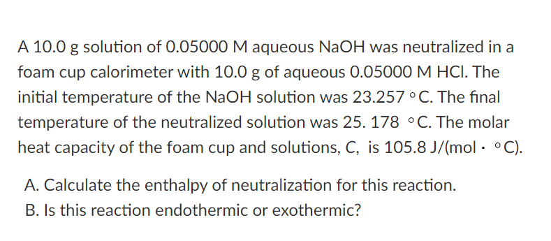 A 10.0 g solution of 0.05000 M aqueous NaOH was neutralized in a
foam cup calorimeter with 10.0 g of aqueous 0.05000 M HCI. The
initial temperature of the NaOH solution was 23.257 ° C. The final
temperature of the neutralized solution was 25. 178 °C. The molar
heat capacity of the foam cup and solutions, C, is 105.8 J/(mol · °C).
A. Calculate the enthalpy of neutralization for this reaction.
B. Is this reaction endothermic or exothermic?
