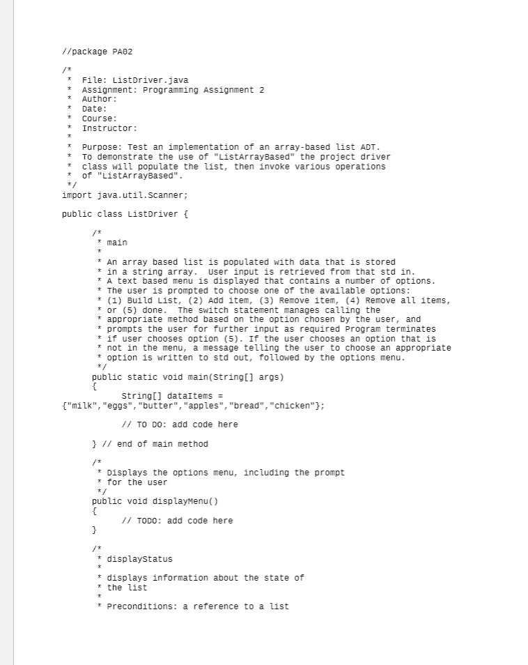 //package PA02
/*
File: Listoriver.java
* ASsignment: Programming Assignment 2
Author:
Date:
Course:
Instructor:
Purpose: Test an implementation of an array-based list ADT.
To demonstrate the use of "ListArrayBased" the project driver
* class will populate the list, then invoke various operations
* of "ListarrayBased".
*/
import java.util.scanner;
public class Listoriver {
* main
*
* An array based list is populated with data that is stored
* in a string array. User input is retrieved from that std in.
* A text based menu is displayed that contains a number of options.
* The user is prompted to choose one of the available options:
* (1) Build List, (2) Add item, (3) Remove item, (4) Remove all items,
* or (5) done.
* appropriate method based on the option chosen by the user, and
* prompts the user for further input as required Program terminates
* if user chooses option (5). If the user chooses an option that is
* not in the menu, a message telling the user to choose an appropriate
* option is written to std out, followed by the options menu.
The switch statement manages calling the
*/
public static void main(string[] args)
{
String[] dataItems =
{"milk", "eggs", "butter", "apples", "bread", "chicken"};
// TO DO: add code here
} // end of main method
/*
* Displays the options menu, including the prompt
* for the user
*/
public void displayMenu()
{
// TODO: add code here
}
* displaystatus
* displays information about the state of
* the list
*
* Preconditions: a reference to a list
