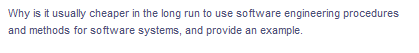 Why is it usually cheaper in the long run to use software engineering procedures
and methods for software systems, and provide an example.