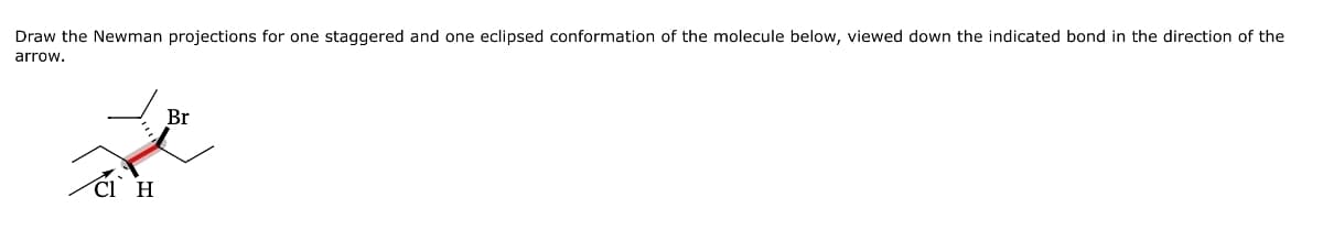 Draw the Newman projections for one staggered and one eclipsed conformation of the molecule below, viewed down the indicated bond in the direction of the
arrow.
Cl_H
Br