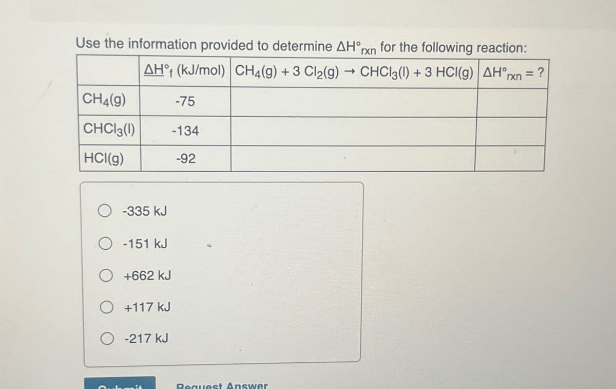 Use the information provided to determine AH°rxn for the following reaction:
AHf (kJ/mol) CH4(g) + 3 Cl₂(g) → CHCl3(1) + 3 HCI(g)| AH°rxn = ?
CH4(g)
CHCl3 (1)
HCI(g)
-75
-134
-92
O-335 kJ
O -151 kJ
O +662 KJ
O +117 kJ
O -217 KJ
Request Answer