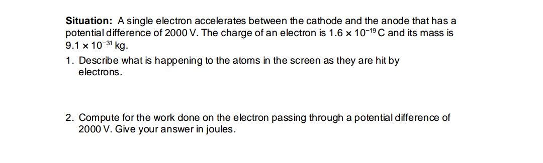 Situation: A single electron accelerates between the cathode and the anode that has a
potential difference of 2000 V. The charge of an electron is 1.6 x 10-19 C and its mass is
9.1 x 10-31 kg.
1. Describe what is happening to the atoms in the screen as they are hit by
electrons.
2. Compute for the work done on the electron passing through a potential difference of
2000 V. Give your answer in joules.
