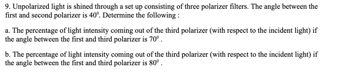 9. Unpolarized light is shined through a set up consisting of three polarizer filters. The angle between the
first and second polarizer is 40º. Determine the following:
a. The percentage of light intensity coming out of the third polarizer (with respect to the incident light) if
the angle between the first and third polarizer is 70⁰.
b. The percentage of light intensity coming out of the third polarizer (with respect to the incident light) if
the angle between the first and third polarizer is 80°.