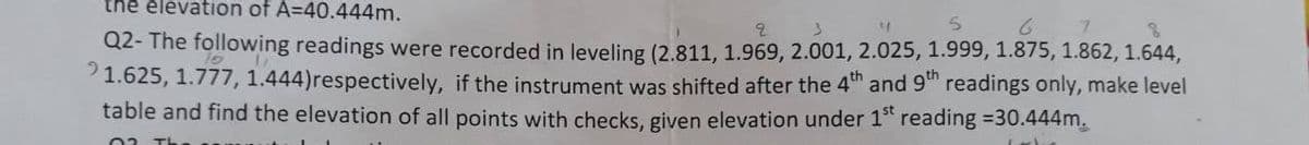 thẻ élevation of A=40.444m.
Q2- The following readings were recorded in leveling (2.811, 1.969, 2.001, 2.025, 1.999, 1.875, 1.862, 1.644,
1.625, 1.777, 1.444)respectively, if the instrument was shifted after the 4th and 9t readings only, make level
table and find the elevation of all points with checks, given elevation under 1" reading =30.444m.
