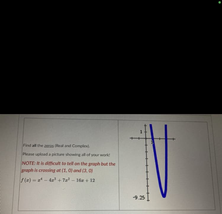 Find all the zeros (Real and Complex).
Please upload a picture showing all of your work!
NOTE: It is difficult to tell on the graph but the
graph is crossing at (1, 0) and (3, 0)
f(x)=x4 - 4x³ +7x²
-
- 16x + 12
-9.25