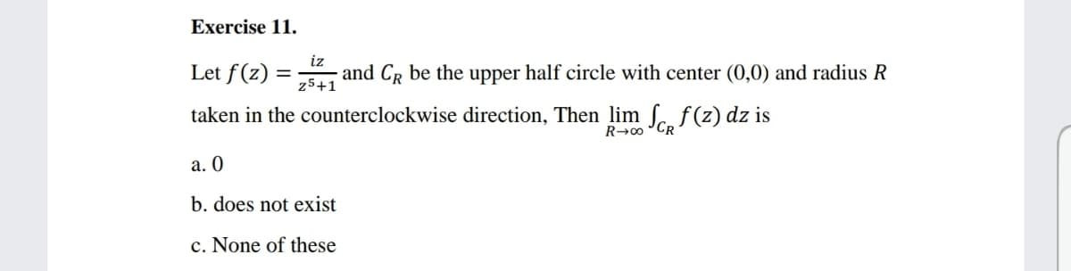 Exercise 11.
iz
Let f(z)
and CR be the upper half circle with center (0,0) and radius R
%3D
z5+1
taken in the counterclockwise direction, Then lim S. f(z) dz is
R→0 "CR
а. О
b. does not exist
c. None of these
