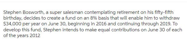 Stephen Bosworth, a super salesman contemplating retirement on his fifty-fifth
birthday, decides to create a fund on an 8% basis that will enable him to withdraw
$34,000 per year on June 30, beginning in 2016 and continuing through 2019. To
develop this fund, Stephen intends to make equal contributions on June 30 of each
of the years 2012