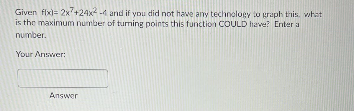 Given f(x)= 2x+24x2 -4 and if you did not have any technology to graph this, what
is the maximum number of turning points this function COULD have? Enter a
number.
Your Answer:
Answer
