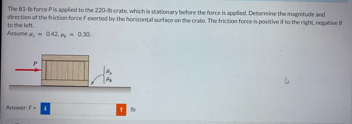 The 81-lb force P is applied to the 220-lb crate, which is stationary before the force is applied. Determine the magnitude and
direction of the friction force F exerted by the horizontal surface on the crate. The friction force is positive if to the right, negative if
to the left.
Assume μ = 0.42, μk = 0.30.
P
Answer: F = i
Hs
Hk
! lb