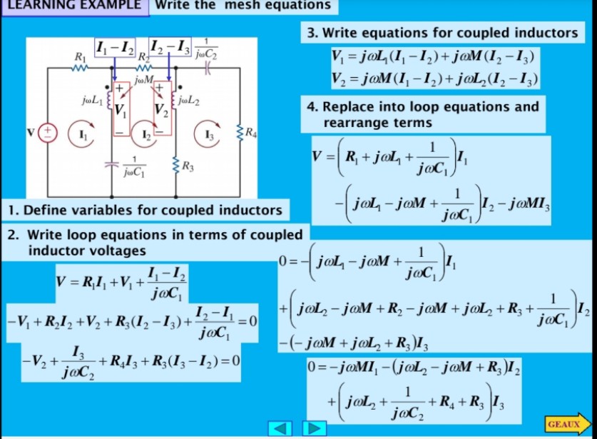 LEARNING EXAMPLE Write the mesh equations
3. Write equations for coupled inductors
1,-1
1,-13
V = joL (I, -1,)+ j@M(I, -I,)
V2 = j@M (I, -1,)+ j@L,(I, -1,)
R1
R
joM
jul2
V,
4. Replace into loop equations and
rearrange terms
RA
1
V =| R + j@L +
R3
1
I,- joMI,
joc,
1. Define variables for coupled inductors
jol - joM +
2. Write loop equations in terms of coupled
inductor voltages
1
0=- joL - joM +
j@C,
I,-1,
V = R,I, +V +
joc,
-V + R,I, +V2 + R;(I, -I,)+'2-4=0
jaC
1
+ joL, - jaM +R2 - j@M + j@L, +R3 +
joC,
%3D
I3
+ R,I3 + R;(I3 -1,)=0
j@C,
-(-joM + jøL,+ R; )I3
0=-joMI, -(joL, - joM + R,)I,
-V2 +
1
+R¸+R ]I3
joC,
+ jol, +
GEAUX
