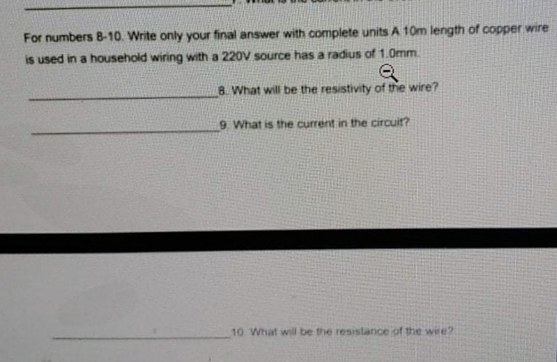 For numbers 8-10. Write only your final answer with complete units A 10m length of copper wire
is used in a household wiring with a 220V source has a radius of 1.0mm.
8. What will be the resistivity of the wire?
9 What is the current in the circuit?
10 What will be the resistance of the wire?
