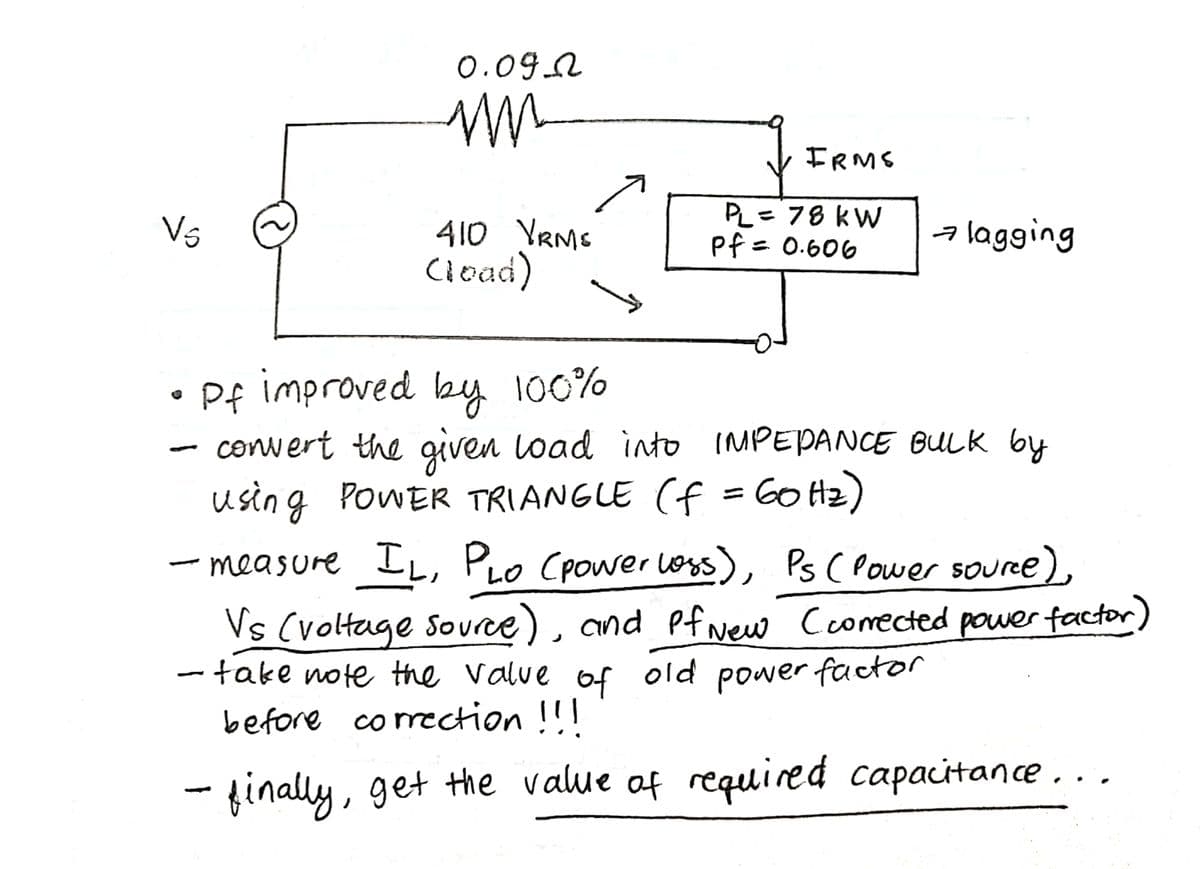 0.09.A
FRMS
Vs
410 YRMS
Ciead)
PL= 78 kW
pf = 0.606
alagging
Pf improved by 100%
convert the given load into IMPEPANE BULK by
using POWER TRIANGLE (f =60 Hz)
- measure IL, PLO Cpower orss), Ps ( Power souree),
Vs (voltage source), and Pf wew Ccomected power factor)
- take note the valve of old power factor
before comection !!!
- finally, get the value of required capacitance..,
