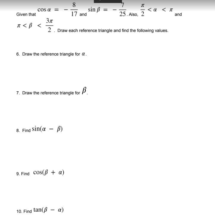 sin ß
17 and
<α π
and
COS α Ξ
Given that
25. Also, 2
Зл
n<B <
2. Draw each reference triangle and find the following values.
6. Draw the reference triangle for a.
7. Draw the reference triangle for P.
8. Find Sin(a - B)
9. Find cos(B + a)
10. Find tan(ß - a)
