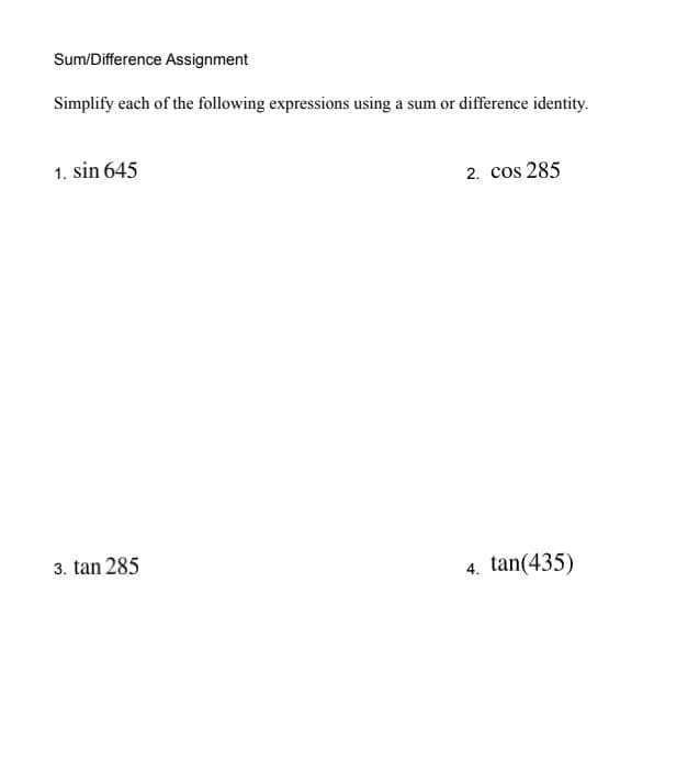 Sum/Difference Assignment
Simplify each of the following expressions using a sum or difference identity.
1. sin 645
2. cos 285
3. tan 285
4. tan(435)
