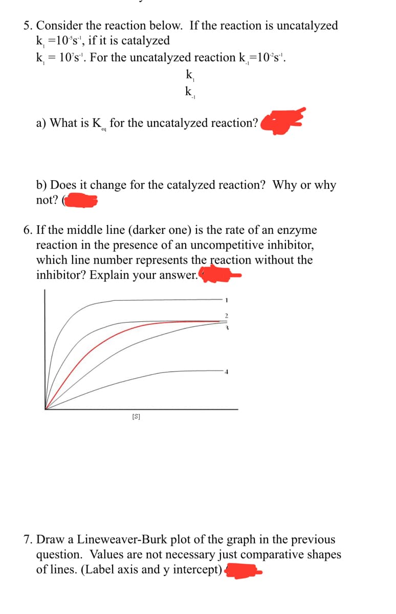 5. Consider the reaction below. If the reaction is uncatalyzed
k =10's', if it is catalyzed
k₁ = 10's'. For the uncatalyzed reaction k=10's".
k₁
k
a) What is K for the uncatalyzed reaction?
b) Does it change for the catalyzed reaction? Why or why
not?
[S]
6. If the middle line (darker one) is the rate of an enzyme
reaction in the presence of an uncompetitive inhibitor,
which line number represents the reaction without the
inhibitor? Explain your answer.
7. Draw a Lineweaver-Burk plot of the graph in the previous
question. Values are not necessary just comparative shapes
of lines. (Label axis and y intercept)