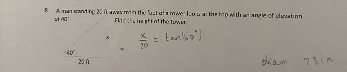 8.
A man standing 20 ft away from the foot of a tower looks at the top with an angle of elevation
of 40°.
Find the height of the tower.
40°
20 ft
x
20
=
tan (40)
diam
28in