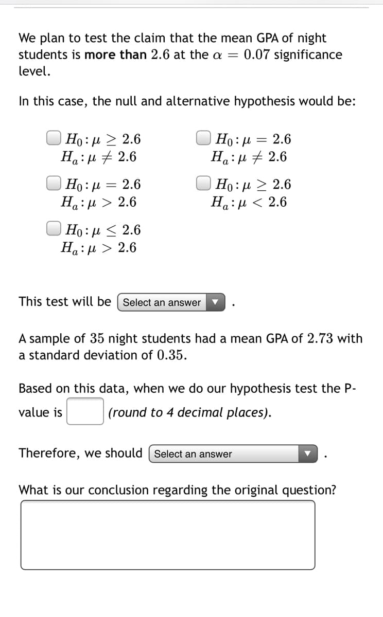 We plan to test the claim that the mean GPA of night
students is more than 2.6 at the a = 0.07 significance
level.
In this case, the null and alternative hypothesis would be:
Ho: µ > 2.6
Ha:µ + 2.6
Но: и
На : и + 2.6
2.6
Но: д > 2.6
На: и < 2.6
Ho: 4
2.6
Ha:u > 2.6
Ho: µ < 2.6
Ha:µ > 2.6
This test will be | Select an answer
A sample of 35 night students had a mean GPA of 2.73 with
a standard deviation of 0.35.
Based on this data, when we do our hypothesis test the P-
value is
(round to 4 decimal places).
Therefore, we should | Select an answer
What is our conclusion regarding the original question?
