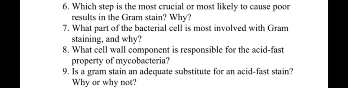 6. Which step is the most crucial or most likely to cause poor
results in the Gram stain? Why?
7. What part of the bacterial cell is most involved with Gram
staining, and why?
8. What cell wall component is responsible for the acid-fast
property of mycobacteria?
9. Is a gram stain an adequate substitute for an acid-fast stain?
Why or why not?
