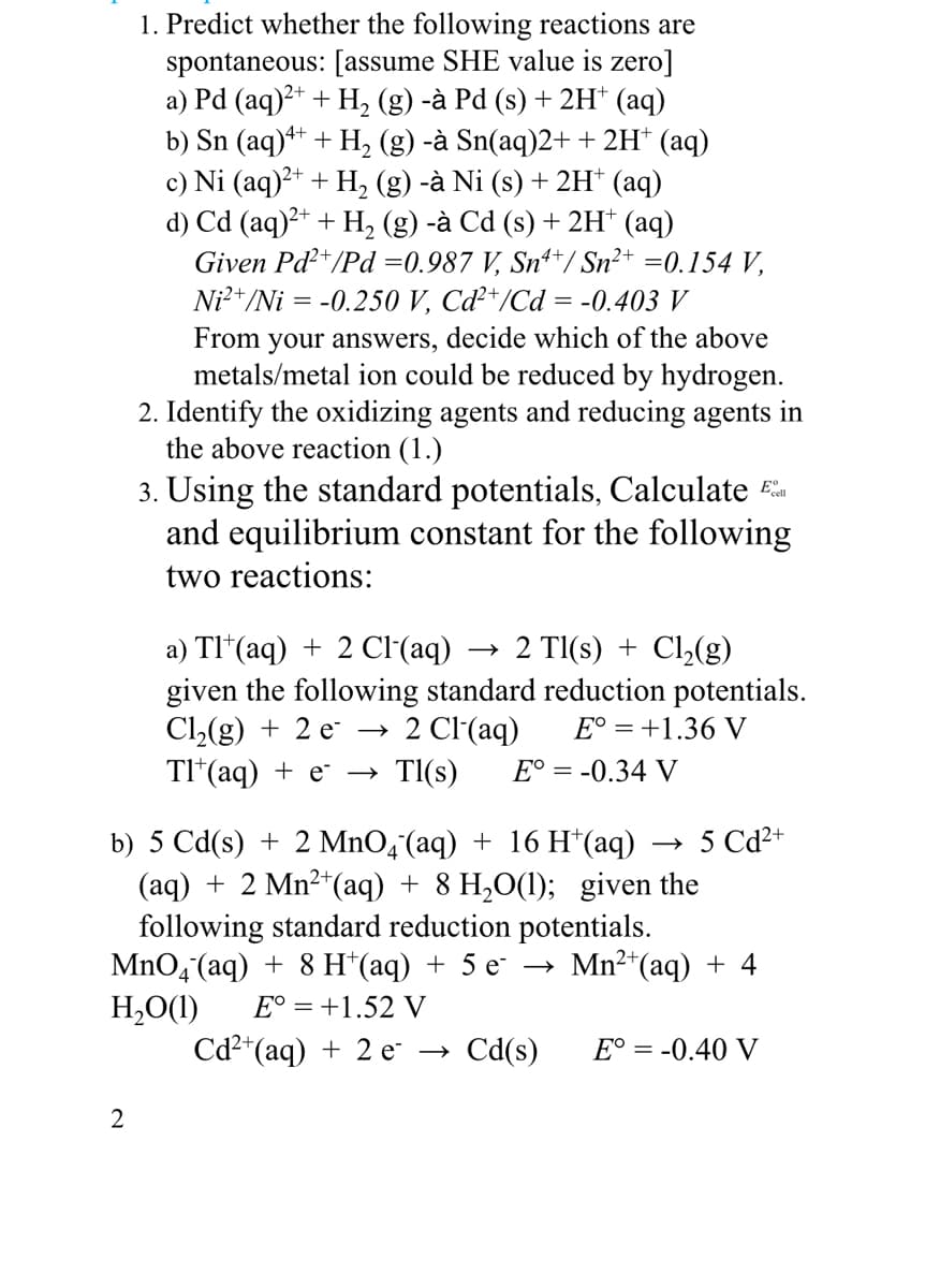 1. Predict whether the following reactions are
spontaneous: [assume SHE value is zero]
a) Pd (aq)?+ + H, (g) -à Pd (s) + 2H† (aq)
b) Sn (aq)++ + H, (g) -à Sn(aq)2+ + 2H* (aq)
c) Ni (aq)?* + H, (g) -à Ni (s) + 2H* (aq)
d) Cd (aq)²+ + H, (g) -à Cd (s) + 2H* (aq)
Given Pd+/Pd =0.987 V, Snª*/ Sn²+ =0.154 V,
Ni²*/Ni = -0.250 V, Cď*/Cd = -0.403 V
From your answers, decide which of the above
metals/metal ion could be reduced by hydrogen.
2. Identify the oxidizing agents and reducing agents in
the above reaction (1.)
3. Using the standard potentials, Calculate E
and equilibrium constant for the following
two reactions:
→ 2 TI(s) + Cl,(g)
a) TI*(aq) + 2 C(aq)
given the following standard reduction potentials.
Cl,(g) + 2 e →
TI*(aq) + e →
E° = +1.36 V
2 Cl(aq)
TI(s)
E° = -0.34 V
5 Cd2+
b) 5 Cd(s) + 2 MnO,¯(aq) + 16 H*(aq)
(aq) + 2 Mn²*(aq) + 8 H,O(1); given the
following standard reduction potentials.
MnO4 (aq) + 8 H*(aq) + 5 e → Mn²*(aq) + 4
H,O1)
Сd+(aq) + 2 е —>
E° = +1.52 V
Cd(s)
E° = -0.40 V
