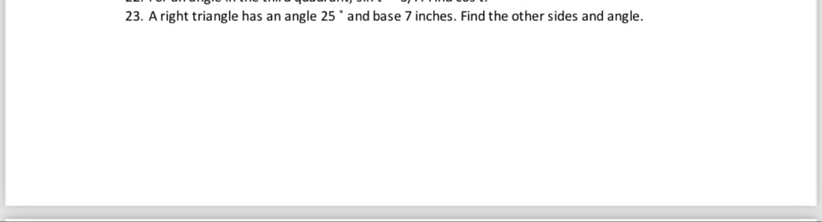 23. A right triangle has an angle 25 and base 7 inches. Find the other sides and angle.