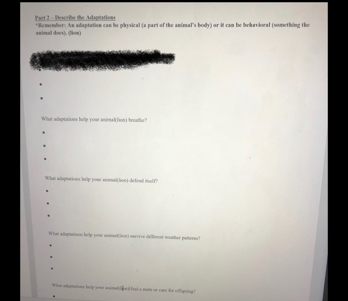 Part 2-Describe the Adaptations
*Remember: An adaptation can be physical (a part of the animal's body) or it can be behavioral (something the
animal does). (lion)
What adaptations help your animal(lion) breathe?
What adaptations help your animal(lion) defend itself?
What adaptations help your animal(lion) survive different weather patterns?
What adaptations help your animal(lon) find a mate or care for offspring?

