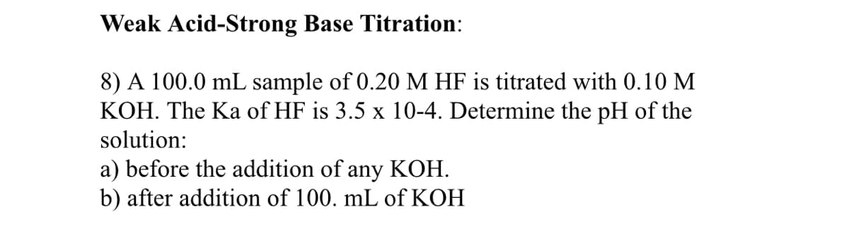 Weak Acid-Strong Base Titration:
8) A 100.0 mL sample of 0.20 M HF is titrated with 0.10 M
KOH. The Ka of HF is 3.5 x 10-4. Determine the pH of the
solution:
a) before the addition of any KOH.
b) after addition of 100. mL of KOH
