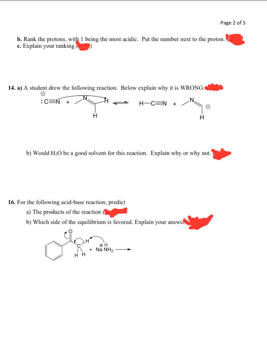 b. Rank the protons, with 1 being the most acidic. Put the number next to the proton.
c. Explain your ranking
14. a) A student drew the following reaction. Below explain why it is WRONG.
:C=N +
H
H
Η Η
H-CEN +
b) Would H₂O be a good solvent for this reaction. Explain why or why not.
16. For the following acid-base reaction, predict
a) The products of the reaction
b) Which side of the equilibrium is favored. Explain your answer
+ Na NH₂
H
Page 2 of 5