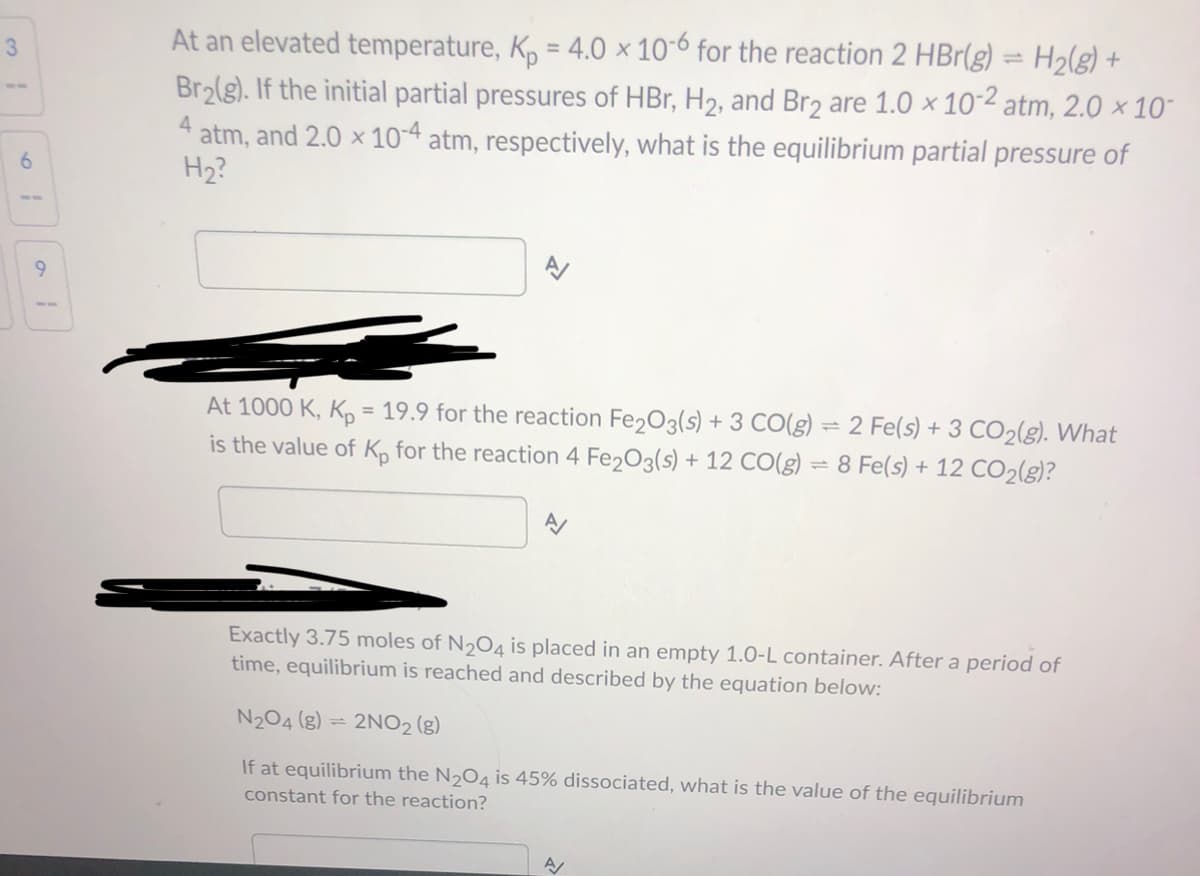 At an elevated temperature, K, = 4.0 × 10-6 for the reaction 2 HBr(g) = H2(g) +
Br2(g). If the initial partial pressures of HBr, H2, and Br2 are 1.0 × 10-2 atm, 2.0 × 10-
3.
4
atm, and 2.0 × 10-4 atm, respectively, what is the equilibrium partial pressure of
6.
H2?
At 1000 K, Kp = 19.9 for the reaction Fe203(s) + 3 CO(g) = 2 Fe(s) + 3 CO2(g). What
is the value of K, for the reaction 4 Fe203(s) + 12 CO(g) = 8 Fe(s) + 12 CO2(g)?
Exactly 3.75 moles of N204 is placed in an empty 1.0-L container. After a period of
time, equilibrium is reached and described by the equation below:
N204 (g) = 2NO2 (g)
If at equilibrium the N204 is 45% dissociated, what is the value of the equilibrium
constant for the reaction?
