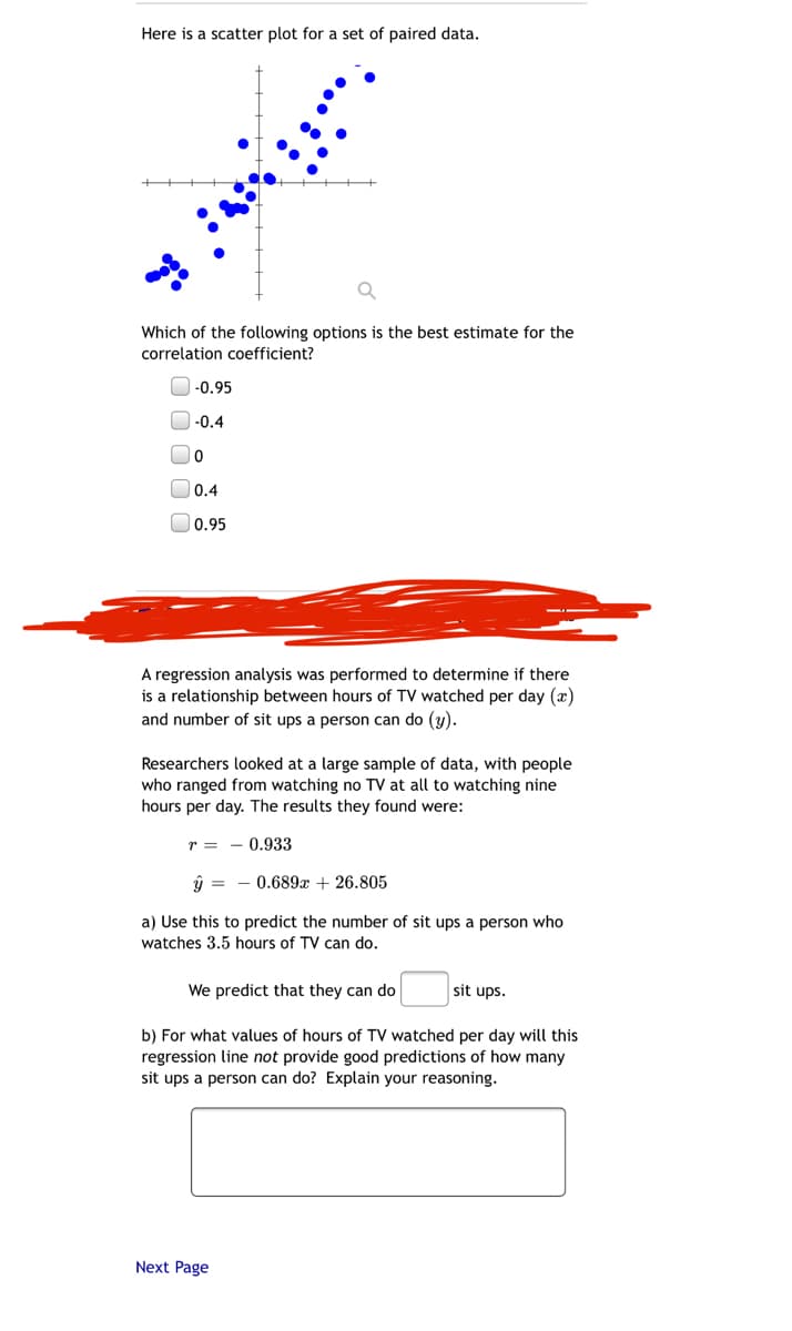 Here is a scatter plot for a set of paired data.
Which of the following options is the best estimate for the
correlation coefficient?
-0.95
O-0.4
O0.4
0.95
A regression analysis was performed to determine if there
is a relationship between hours of TV watched per day (x)
and number of sit ups a person can do (y).
Researchers looked at a large sample of data, with people
who ranged from watching no TV at all to watching nine
hours per day. The results they found were:
r = - 0.933
ŷ = - 0.689x + 26.805
a) Use this to predict the number of sit ups a person who
watches 3.5 hours of TV can do.
We predict that they can do
sit ups.
b) For what values of hours of TV watched per day will this
regression line not provide good predictions of how many
sit ups a person can do? Explain your reasoning.
Next Page
