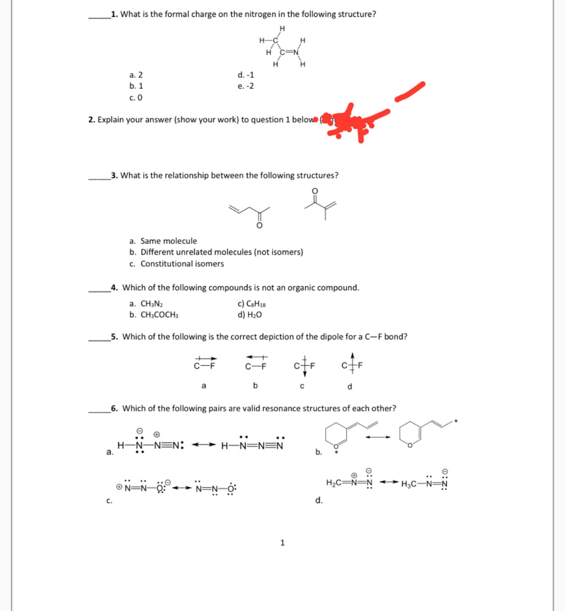 1. What is the formal charge on the nitrogen in the following structure?
H
a. 2
b. 1
c. 0
2. Explain your answer (show your work) to question 1 below
a.
3. What is the relationship between the following structures?
C.
4. Which of the following compounds is not an organic compound.
a. CH3N₂
c) CsH18
d) H₂O
b. CH3COCH 3
5. Which of the following is the correct depiction of the dipole for a C-F bond?
d. -1
e. -2
a. Same molecule
b. Different unrelated molecules (not isomers)
c. Constitutional isomers
O
H-N-NEN
C-F
ⒸN=N=0:
H-C
H
a
N=N
H
C-F
b
6. Which of the following pairs are valid resonance structures of each other?
H-N-NEN
1
C
d
d.
H₂C=
O
H₂C-N=N