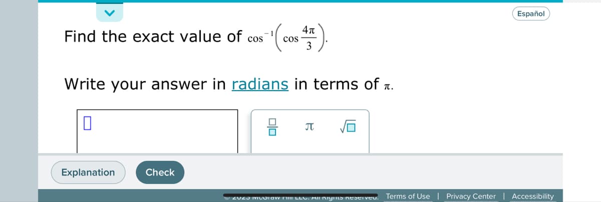 **Problem Statement**

Find the exact value of \(\cos^{-1}\left(\cos\left(\frac{4\pi}{3}\right)\right)\).

Write your answer in [radians](#) in terms of \(\pi\).

**Answer Input Area**

There is a blank input box for the answer.

**Answer Options**

Below the input box, there are selectable options, including symbols for \(\pi\) and square root (\(\sqrt{}\)).

**Actions**

- "Explanation" button
- "Check" button

**Footer**

- © 2023 McGraw Hill LLC. All Rights Reserved.
- Links: Terms of Use | Privacy Center | Accessibility

**Note**

Ensure your answer is expressed in radians with respect to \(\pi\).