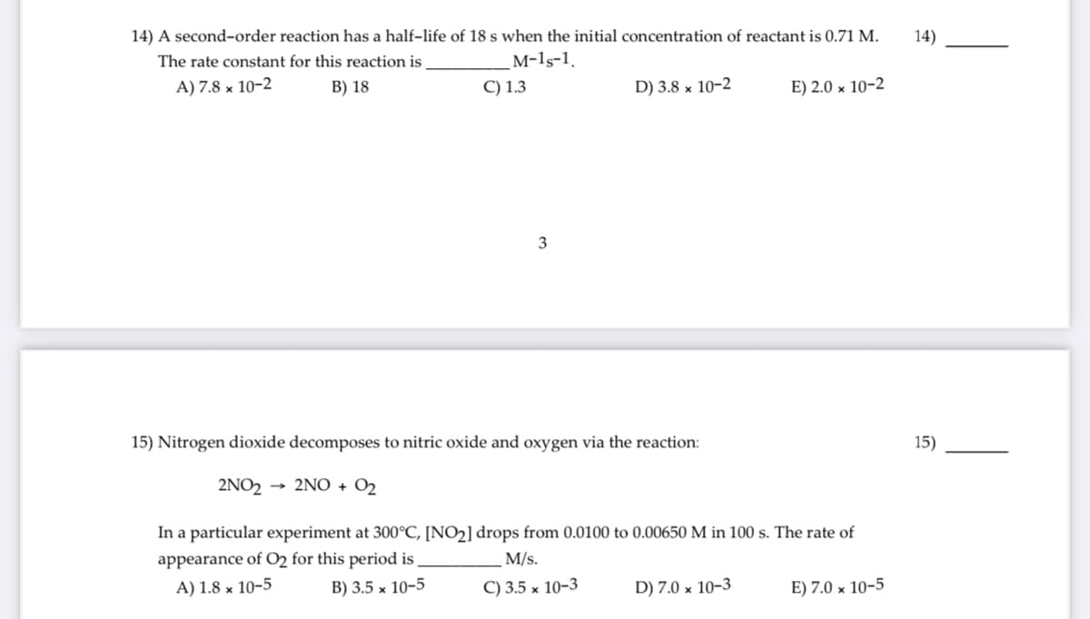 14) A second-order reaction has a half-life of 18 s when the initial concentration of reactant is 0.71 M.
14)
The rate constant for this reaction is
м-15-1,
A) 7.8 × 10-2
B) 18
C) 1.3
D) 3.8 × 10-2
E) 2.0 × 10-2
3
15) Nitrogen dioxide decomposes to nitric oxide and oxygen via the reaction:
15)
2NO2 → 2N0 + O2
In a particular experiment at 300°C, [NO2] drops from 0.0100 to 0.00650 M in 100 s. The rate of
appearance of O2 for this period is
M/s.
A) 1.8 × 10-5
В) 3.5 х 10-5
C) 3.5 x 10-3
D) 7.0 × 10–3
E) 7.0 × 10-5
